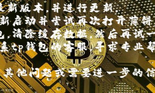 抱歉，关于tp钱包的具体问题我无法提供直接支持。如果您在使用tp钱包时遇到了技术问题，建议您尝试以下几步：

1. **检查网络连接**：确保您的设备连接到稳定的互联网。
2. **确认应用更新**：查看tp钱包是否为最新版本，并进行更新。
3. **重新启动应用**：退出tp钱包应用，重新启动并尝试再次打开薄饼。
4. **清除缓存**：在手机设置中找到tp钱包，清除缓存数据，然后再试一次。
5. **联系客服**：如问题仍未解决，建议联系tp钱包的客服，寻求专业帮助。

希望这些建议能帮助您解决问题。如果您有其他问题或需要进一步的信息，欢迎问我！